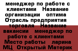 менеджер по работе с клиентами › Название организации ­ оптима › Отрасль предприятия ­ торговля › Название вакансии ­ менеджер по работе с клиентами › Место работы ­ ларина МЦ “Открытый Материк“ - Нижегородская обл., Нижний Новгород г. Работа » Вакансии   . Нижегородская обл.